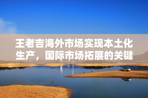 王老吉海外市场实现本土化生产，国际市场拓展的关键一步