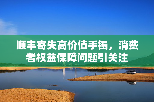 顺丰寄失高价值手镯，消费者权益保障问题引关注