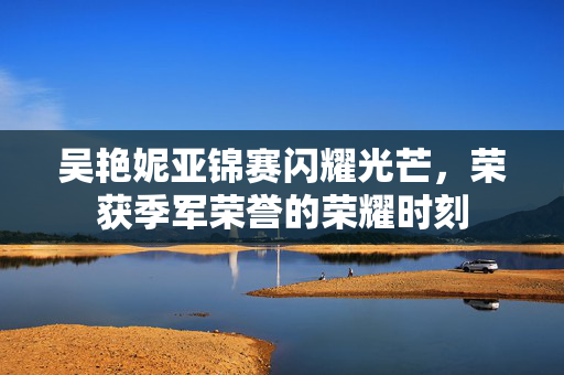 吴艳妮亚锦赛闪耀光芒，荣获季军荣誉的荣耀时刻