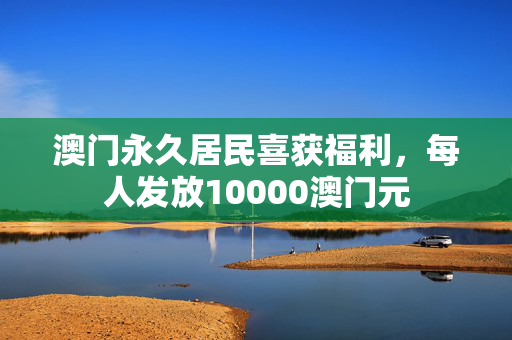 澳门永久居民喜获福利，每人发放10000澳门元