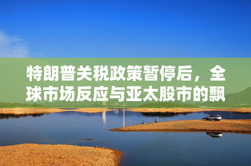 特朗普关税政策暂停后，全球市场反应与亚太股市的飘红展望