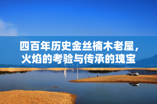 四百年历史金丝楠木老屋，火焰的考验与传承的瑰宝