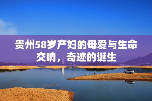 贵州58岁产妇的母爱与生命交响，奇迹的诞生