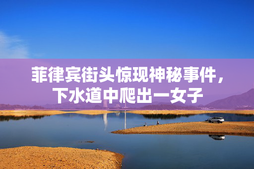 菲律宾街头惊现神秘事件，下水道中爬出一女子