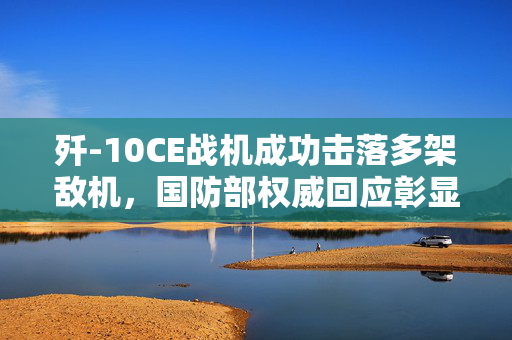 歼-10CE战机成功击落多架敌机，国防部权威回应彰显空中力量