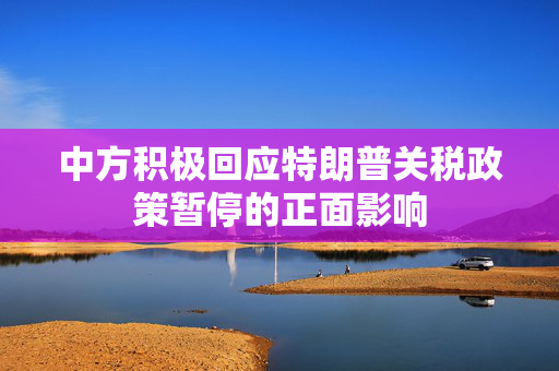 中方积极回应特朗普关税政策暂停的正面影响