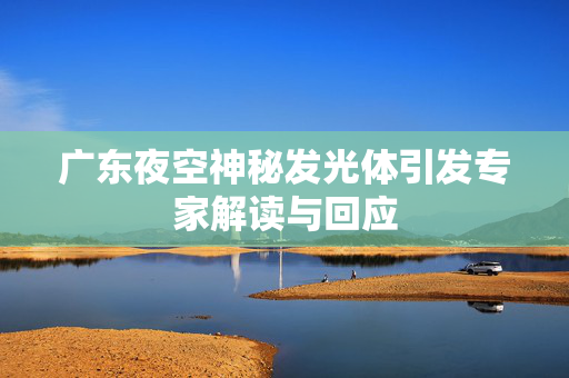 广东夜空神秘发光体引发专家解读与回应
