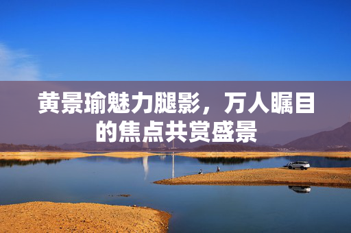 黄景瑜魅力腿影，万人瞩目的焦点共赏盛景