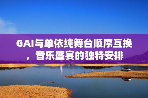 GAI与单依纯舞台顺序互换，音乐盛宴的独特安排