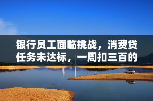 银行员工面临挑战，消费贷任务未达标，一周扣三百的背后解析
