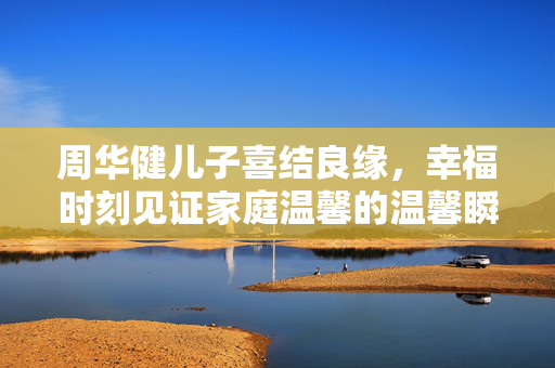 周华健儿子喜结良缘，幸福时刻见证家庭温馨的温馨瞬间
