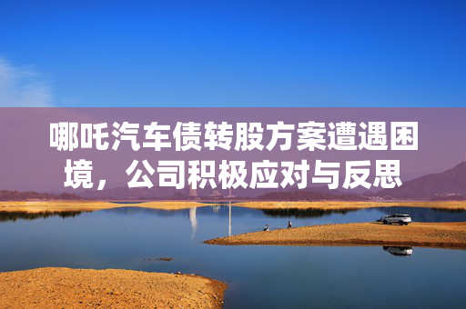 哪吒汽车债转股方案遭遇困境，公司积极应对与反思