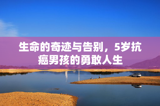 生命的奇迹与告别，5岁抗癌男孩的勇敢人生