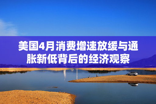 美国4月消费增速放缓与通胀新低背后的经济观察