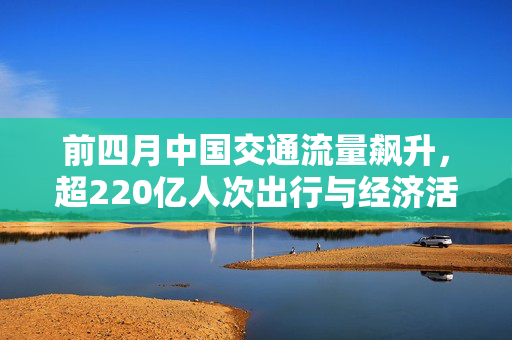 前四月中国交通流量飙升，超220亿人次出行与经济活力分析
