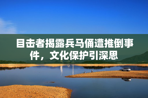 目击者揭露兵马俑遭推倒事件，文化保护引深思