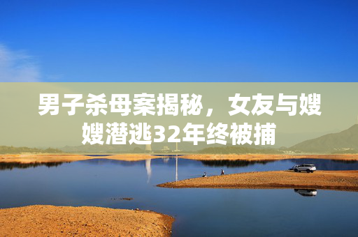 男子杀母案揭秘，女友与嫂嫂潜逃32年终被捕