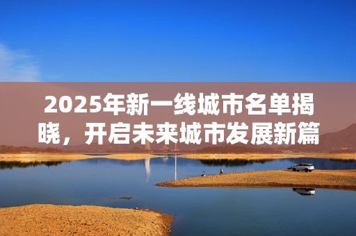 2025年新一线城市名单揭晓，开启未来城市发展新篇章