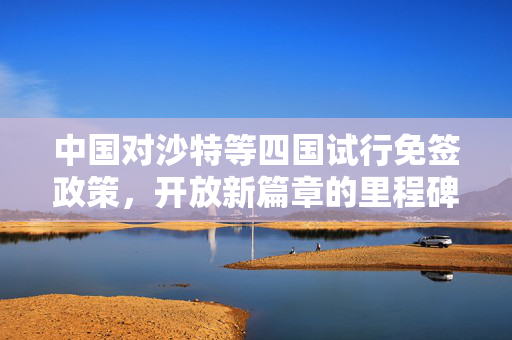 中国对沙特等四国试行免签政策，开放新篇章的里程碑