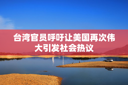 台湾官员呼吁让美国再次伟大引发社会热议