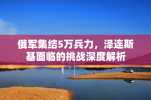 俄军集结5万兵力，泽连斯基面临的挑战深度解析