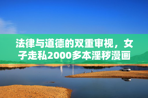 法律与道德的双重审视，女子走私2000多本淫秽漫画获刑三年半