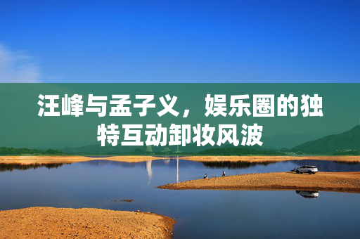 汪峰与孟子义，娱乐圈的独特互动卸妆风波