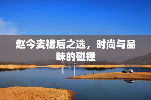 赵今麦裙后之选，时尚与品味的碰撞