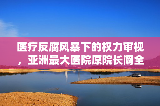 医疗反腐风暴下的权力审视，亚洲最大医院原院长阚全程被查