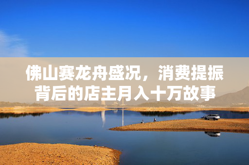 佛山赛龙舟盛况，消费提振背后的店主月入十万故事