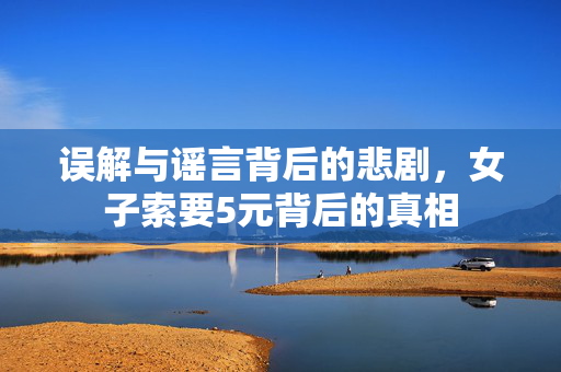 误解与谣言背后的悲剧，女子索要5元背后的真相