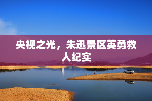 央视之光，朱迅景区英勇救人纪实