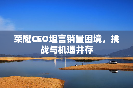 荣耀CEO坦言销量困境，挑战与机遇并存