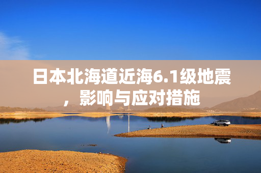 日本北海道近海6.1级地震，影响与应对措施