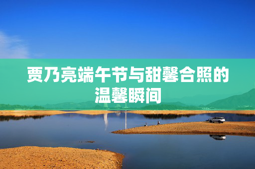 贾乃亮端午节与甜馨合照的温馨瞬间