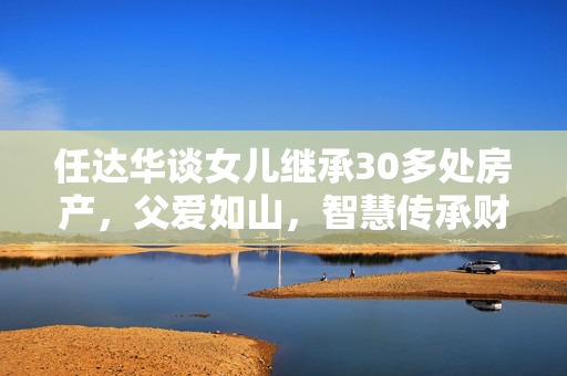 任达华谈女儿继承30多处房产，父爱如山，智慧传承财富