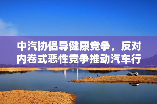 中汽协倡导健康竞争，反对内卷式恶性竞争推动汽车行业持续发展
