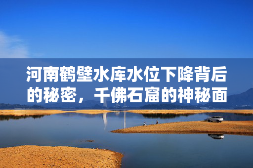 河南鹤壁水库水位下降背后的秘密，千佛石窟的神秘面纱揭晓