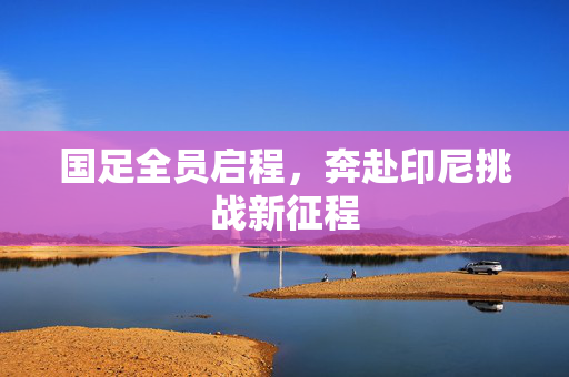 国足全员启程，奔赴印尼挑战新征程