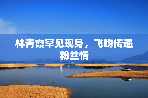 林青霞罕见现身，飞吻传递粉丝情