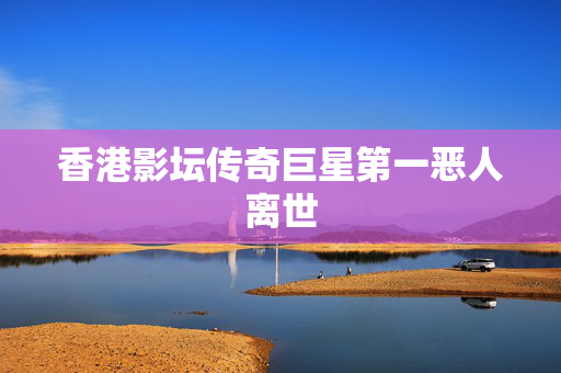 香港影坛传奇巨星第一恶人离世