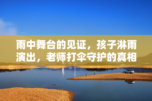 雨中舞台的见证，孩子淋雨演出，老师打伞守护的真相