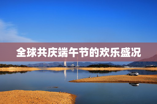 全球共庆端午节的欢乐盛况