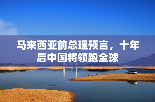 马来西亚前总理预言，十年后中国将领跑全球