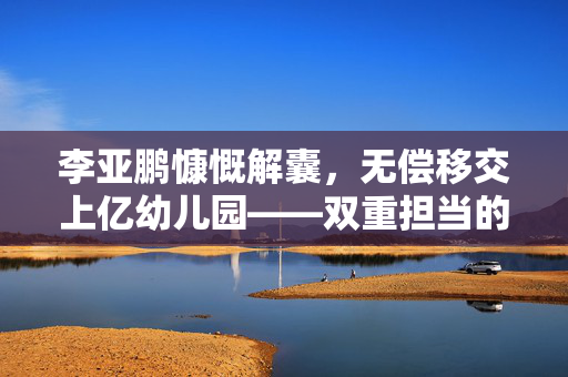 李亚鹏慷慨解囊，无偿移交上亿幼儿园——双重担当的爱心与责任