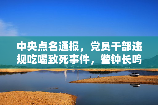 中央点名通报，党员干部违规吃喝致死事件，警钟长鸣