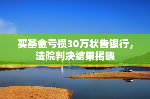 买基金亏损30万状告银行，法院判决结果揭晓