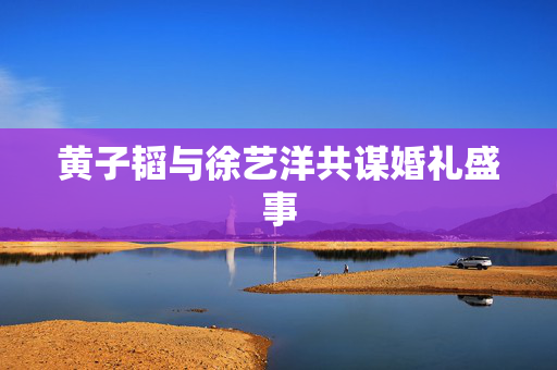 黄子韬与徐艺洋共谋婚礼盛事