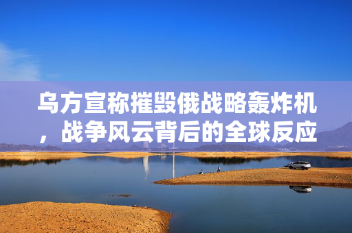 乌方宣称摧毁俄战略轰炸机，战争风云背后的全球反应