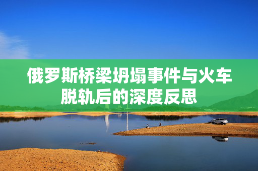 俄罗斯桥梁坍塌事件与火车脱轨后的深度反思